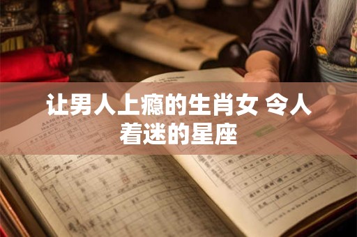 让男人上瘾的生肖女 令人着迷的星座