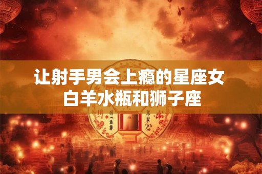 让射手男会上瘾的星座女 白羊水瓶和狮子座