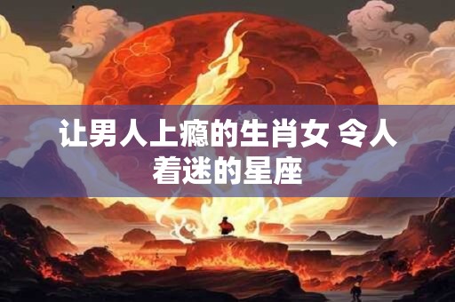 让男人上瘾的生肖女 令人着迷的星座