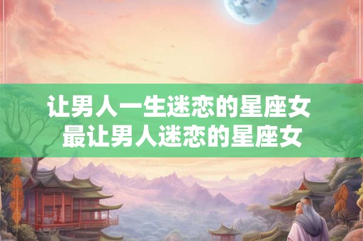 让男人一生迷恋的星座女 最让男人迷恋的星座女