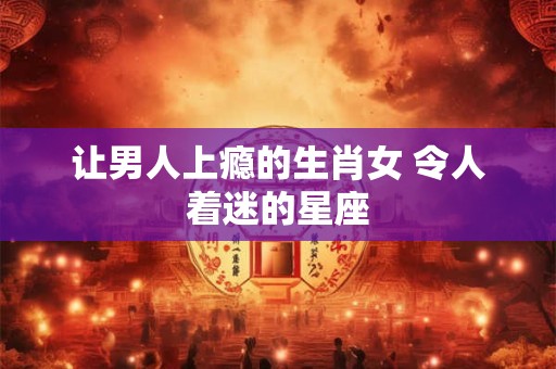 让男人上瘾的生肖女 令人着迷的星座