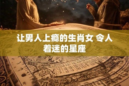 让男人上瘾的生肖女 令人着迷的星座