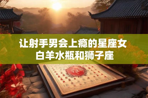 让射手男会上瘾的星座女 白羊水瓶和狮子座