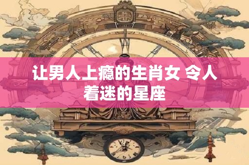 让男人上瘾的生肖女 令人着迷的星座