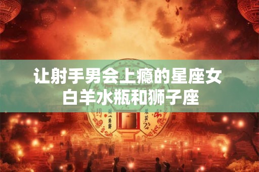让射手男会上瘾的星座女 白羊水瓶和狮子座