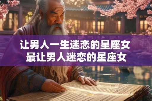 让男人一生迷恋的星座女 最让男人迷恋的星座女