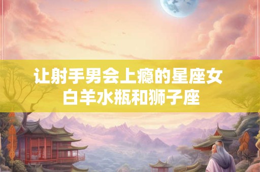 让射手男会上瘾的星座女 白羊水瓶和狮子座