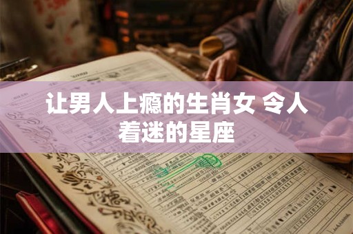 让男人上瘾的生肖女 令人着迷的星座