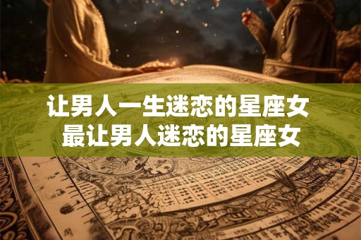 让男人一生迷恋的星座女 最让男人迷恋的星座女