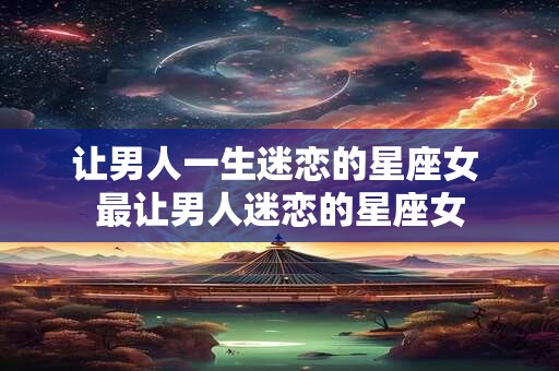 让男人一生迷恋的星座女 最让男人迷恋的星座女