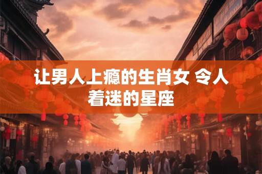 让男人上瘾的生肖女 令人着迷的星座