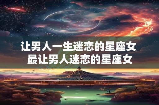 让男人一生迷恋的星座女 最让男人迷恋的星座女