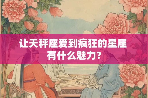 让天秤座爱到疯狂的星座 有什么魅力？