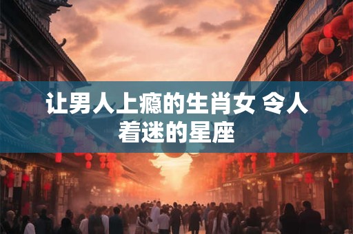 让男人上瘾的生肖女 令人着迷的星座