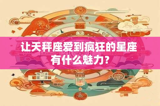 让天秤座爱到疯狂的星座 有什么魅力？