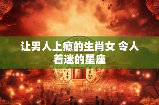 让男人上瘾的生肖女 令人着迷的星座