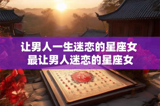 让男人一生迷恋的星座女 最让男人迷恋的星座女