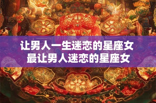 让男人一生迷恋的星座女 最让男人迷恋的星座女