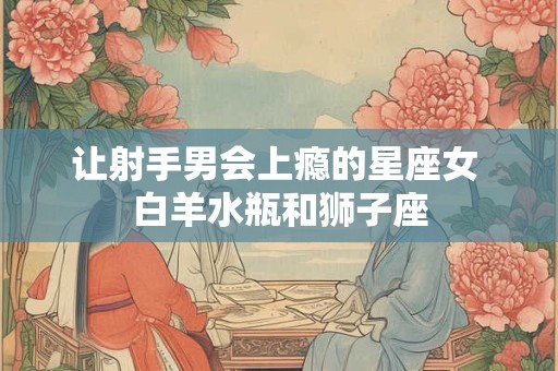 让射手男会上瘾的星座女 白羊水瓶和狮子座