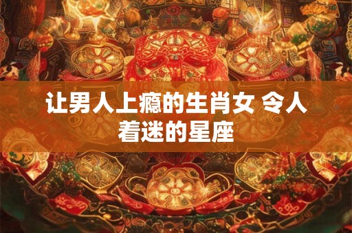 让男人上瘾的生肖女 令人着迷的星座