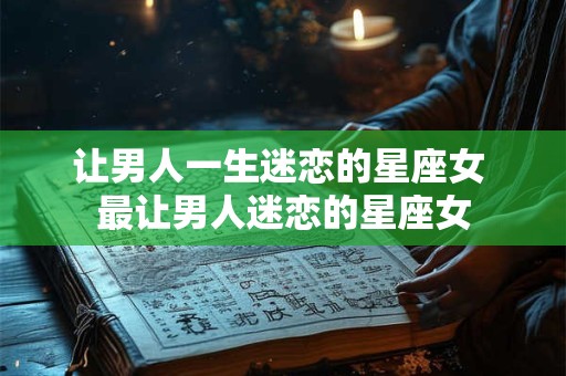 让男人一生迷恋的星座女 最让男人迷恋的星座女