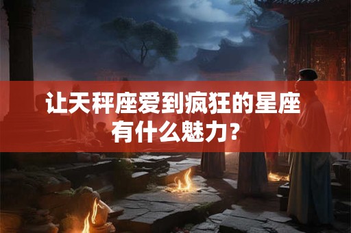 让天秤座爱到疯狂的星座 有什么魅力？
