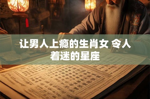 让男人上瘾的生肖女 令人着迷的星座