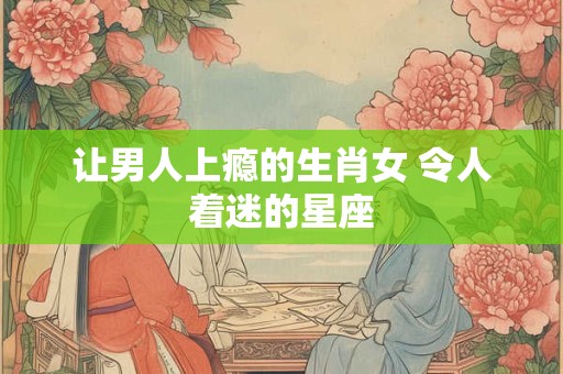让男人上瘾的生肖女 令人着迷的星座