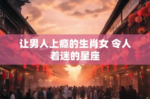让男人上瘾的生肖女 令人着迷的星座