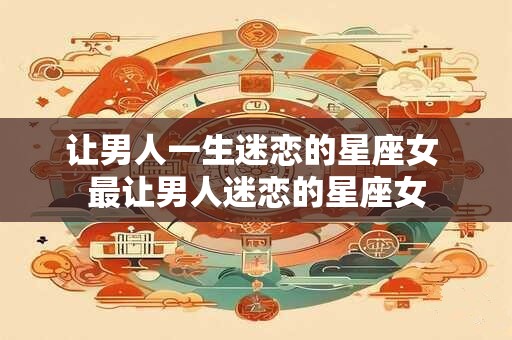 让男人一生迷恋的星座女 最让男人迷恋的星座女