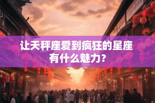 让天秤座爱到疯狂的星座 有什么魅力？