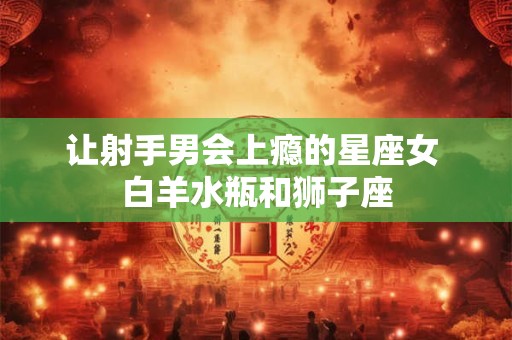 让射手男会上瘾的星座女 白羊水瓶和狮子座