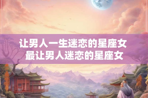 让男人一生迷恋的星座女 最让男人迷恋的星座女