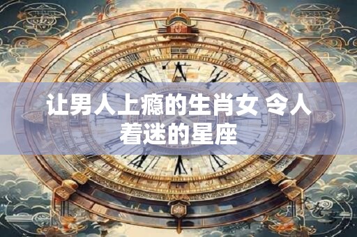 让男人上瘾的生肖女 令人着迷的星座