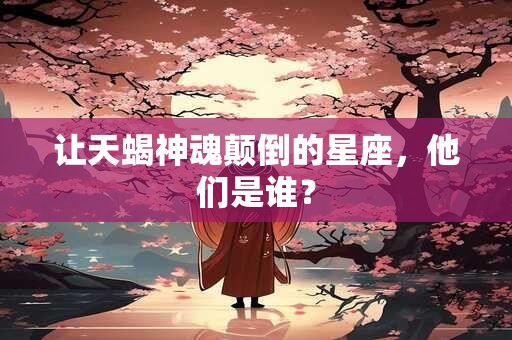 让天蝎神魂颠倒的星座，他们是谁？