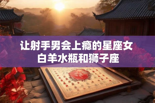 让射手男会上瘾的星座女 白羊水瓶和狮子座