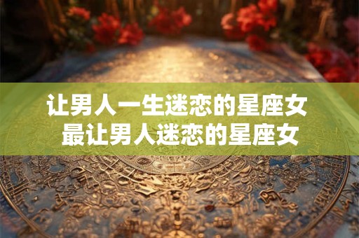 让男人一生迷恋的星座女 最让男人迷恋的星座女