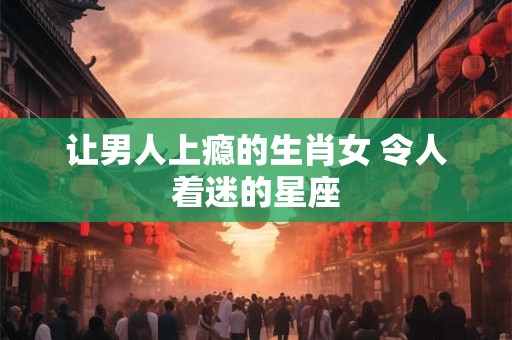 让男人上瘾的生肖女 令人着迷的星座