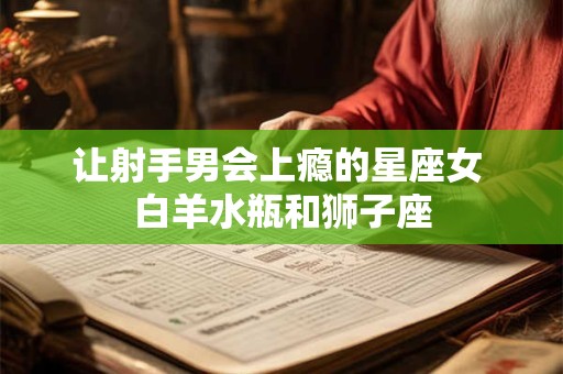 详细阅读:让射手男会上瘾的星座女 白羊水瓶和狮子座 让射手男会上瘾的星座女 白羊水瓶和狮子座