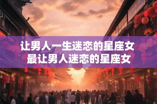 让男人一生迷恋的星座女 最让男人迷恋的星座女