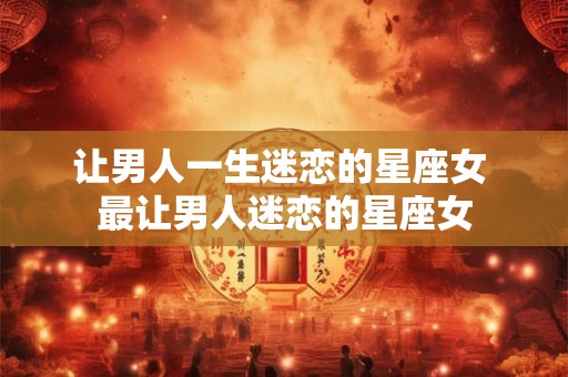 让男人一生迷恋的星座女 最让男人迷恋的星座女