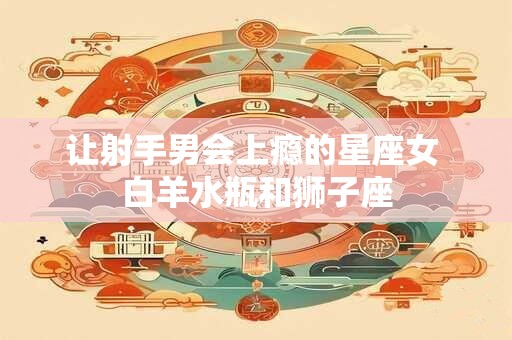 让射手男会上瘾的星座女 白羊水瓶和狮子座