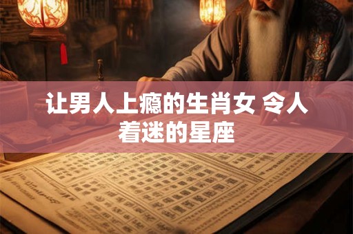 让男人上瘾的生肖女 令人着迷的星座