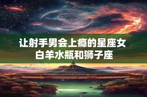 让射手男会上瘾的星座女 白羊水瓶和狮子座