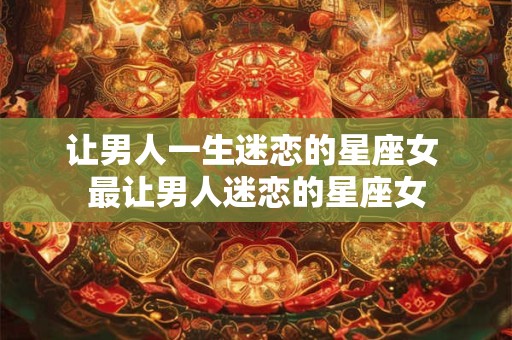 让男人一生迷恋的星座女 最让男人迷恋的星座女