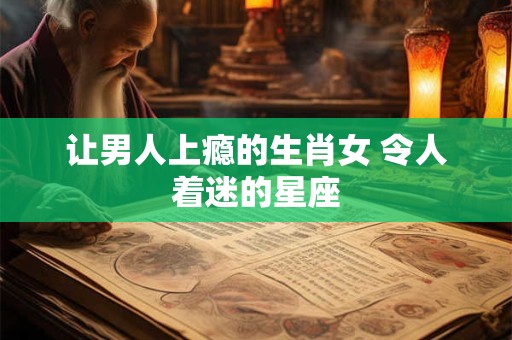 让男人上瘾的生肖女 令人着迷的星座