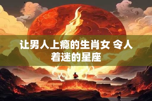 让男人上瘾的生肖女 令人着迷的星座