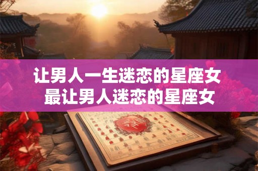 让男人一生迷恋的星座女 最让男人迷恋的星座女