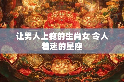 让男人上瘾的生肖女 令人着迷的星座