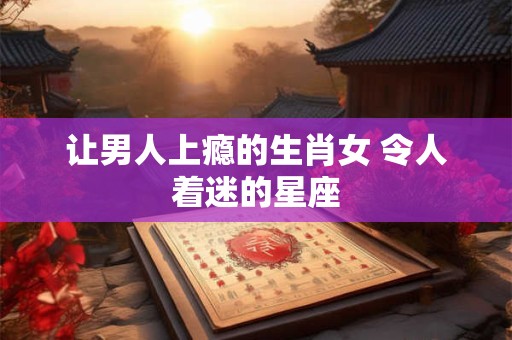 让男人上瘾的生肖女 令人着迷的星座
